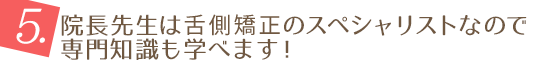 5.院長先生は舌側矯正のスペシャリストなので専門知識も学べます！