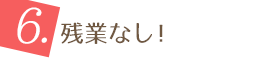 6.残業なし！