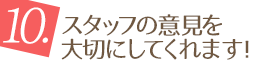 10.スタッフの意見を大切にしてくれます！