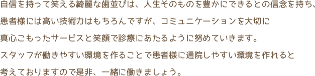 自信を持って笑える綺麗な歯並びは、人生そのものを豊かにできるとの信念を持ち、 患者様には高い技術力はもちろんですが、コミュニケーションを大切に真心のこもったサービスと笑顔で診療にあたるように努めていきます。スタッフが働きやすい環境を作ることで患者様に通院しやすい環境を作れると考えておりますので是非、一緒に働きましょう。